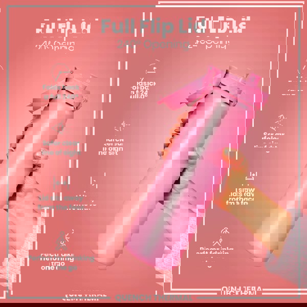 A pink water bottle with a full flip lid is held; the lid opens 240 degrees, providing a clear view and sitting away from the face, ideal for on-the-go use. Full Flip Lid, 240° Opening. QUENCH THERMAL.